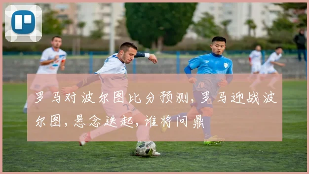 罗马对波尔图比分预测,罗马迎战波尔图,悬念迭起,谁将问鼎