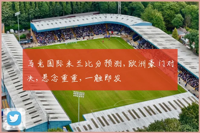 马竞国际米兰比分预测,欧洲豪门对决,悬念重重,一触即发