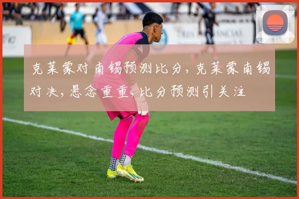克莱蒙对南锡预测比分,克莱蒙南锡对决,悬念重重,比分预测引关注